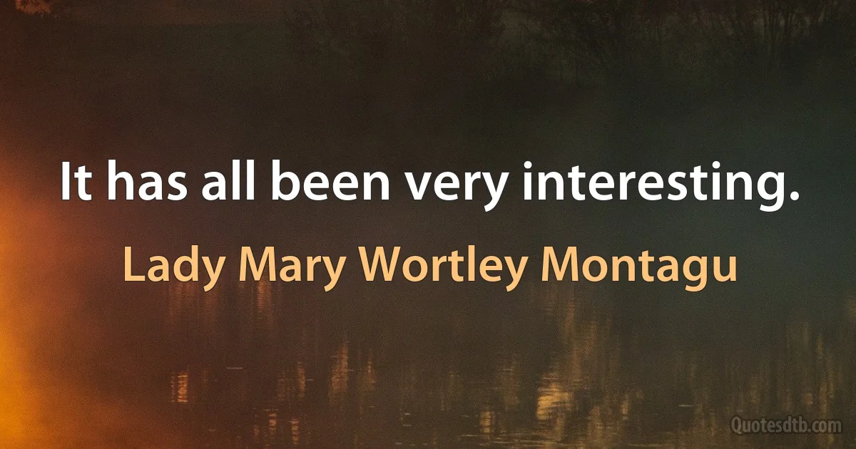 It has all been very interesting. (Lady Mary Wortley Montagu)