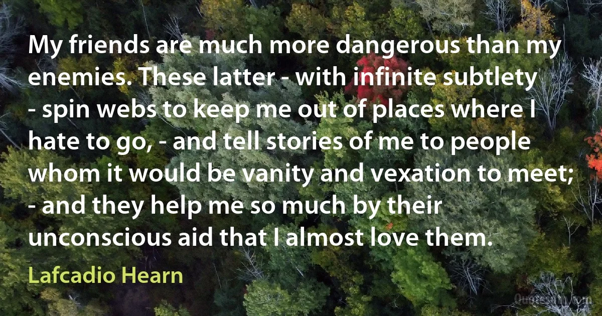 My friends are much more dangerous than my enemies. These latter - with infinite subtlety - spin webs to keep me out of places where I hate to go, - and tell stories of me to people whom it would be vanity and vexation to meet; - and they help me so much by their unconscious aid that I almost love them. (Lafcadio Hearn)