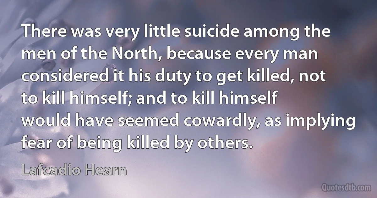 There was very little suicide among the men of the North, because every man considered it his duty to get killed, not to kill himself; and to kill himself would have seemed cowardly, as implying fear of being killed by others. (Lafcadio Hearn)