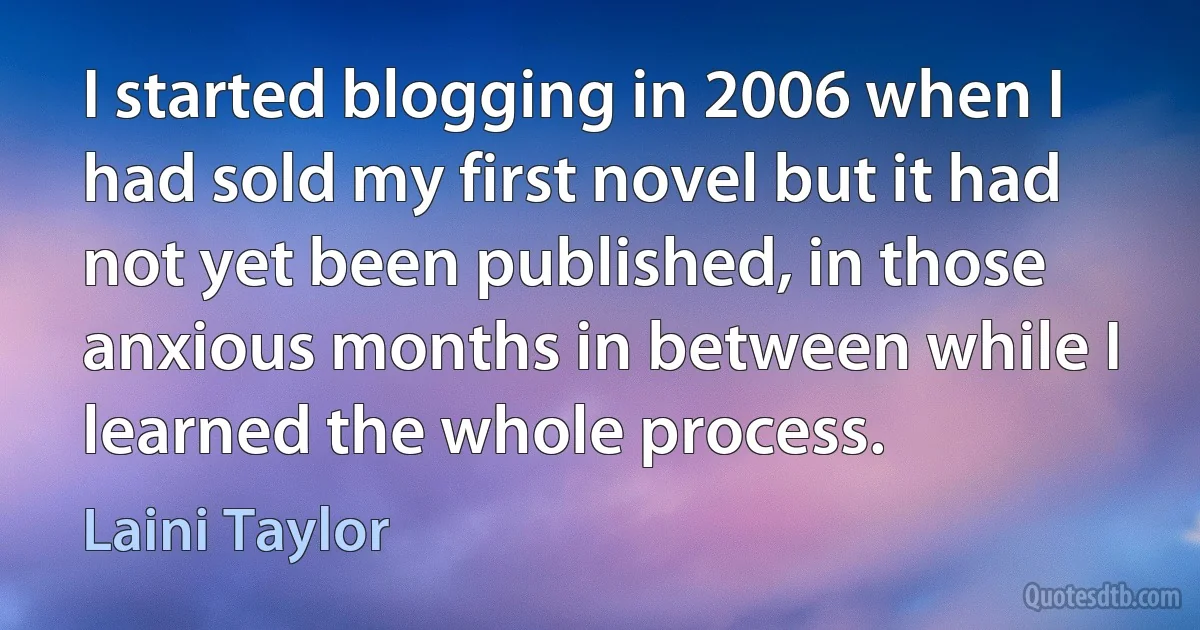 I started blogging in 2006 when I had sold my first novel but it had not yet been published, in those anxious months in between while I learned the whole process. (Laini Taylor)