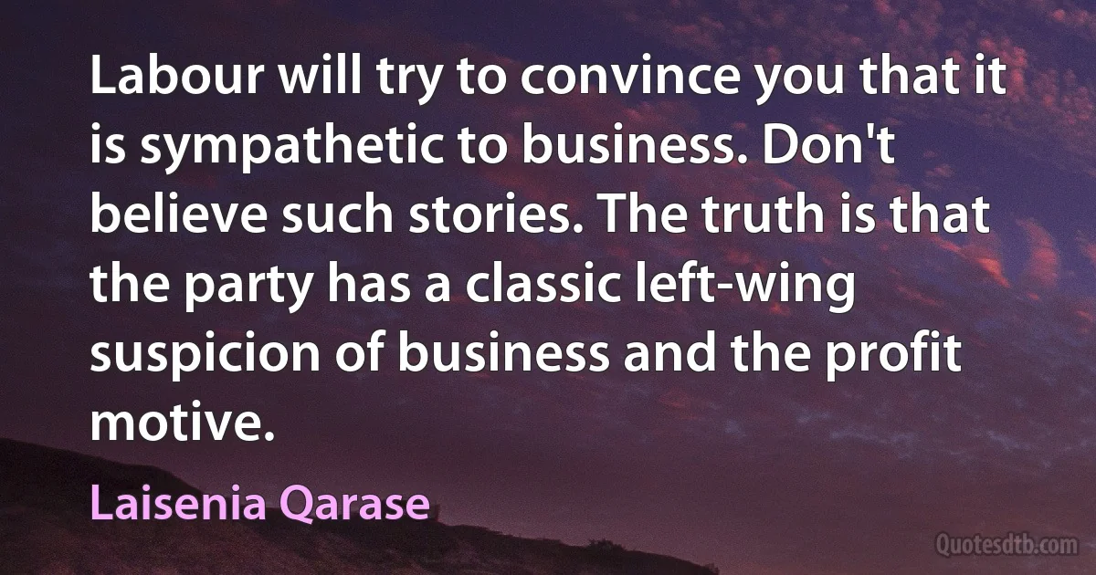 Labour will try to convince you that it is sympathetic to business. Don't believe such stories. The truth is that the party has a classic left-wing suspicion of business and the profit motive. (Laisenia Qarase)