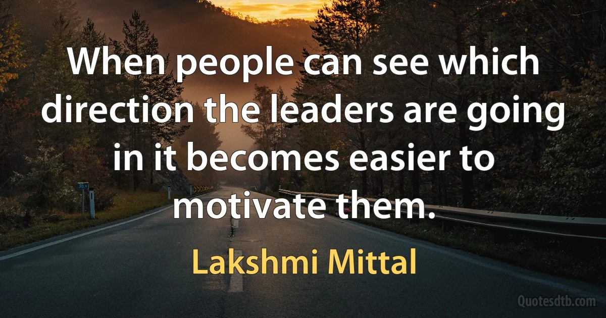 When people can see which direction the leaders are going in it becomes easier to motivate them. (Lakshmi Mittal)