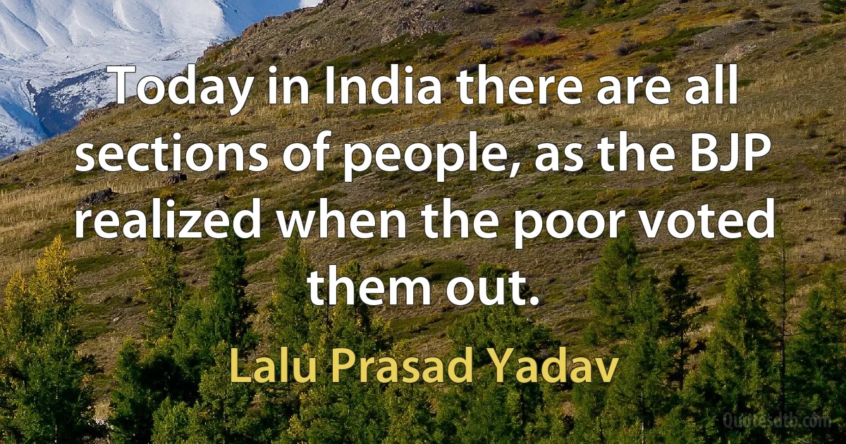 Today in India there are all sections of people, as the BJP realized when the poor voted them out. (Lalu Prasad Yadav)