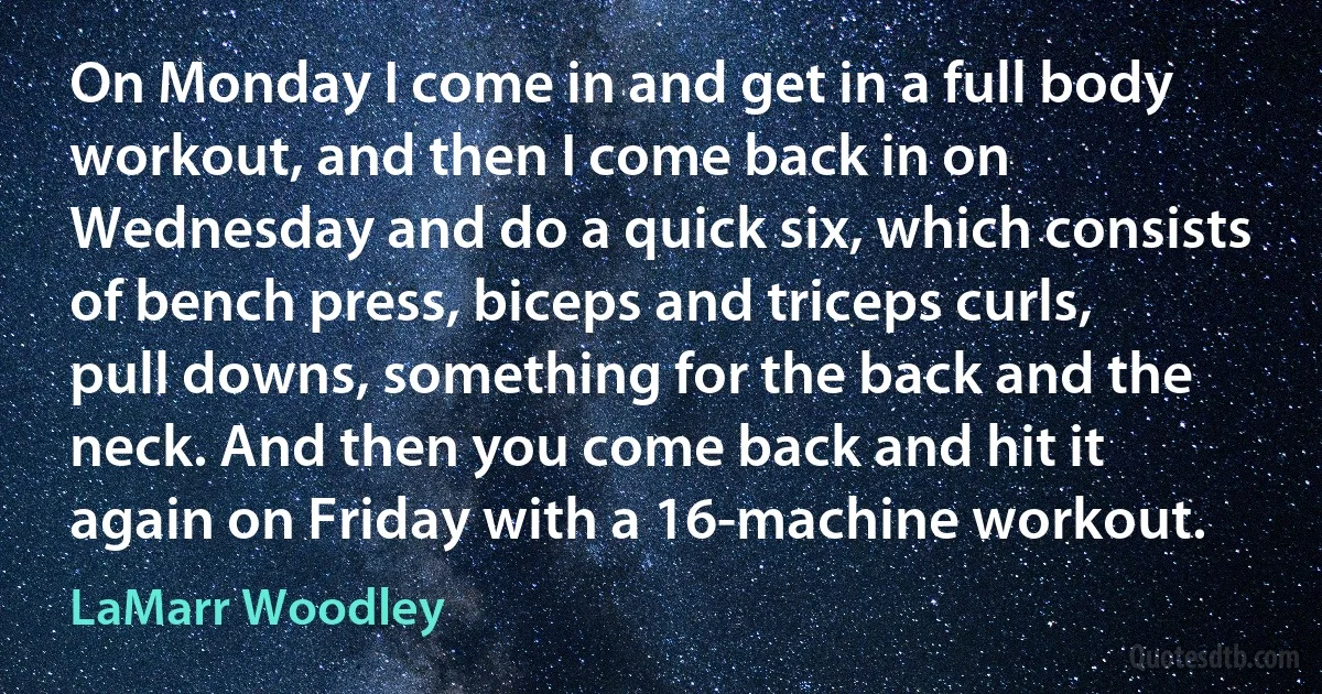 On Monday I come in and get in a full body workout, and then I come back in on Wednesday and do a quick six, which consists of bench press, biceps and triceps curls, pull downs, something for the back and the neck. And then you come back and hit it again on Friday with a 16-machine workout. (LaMarr Woodley)