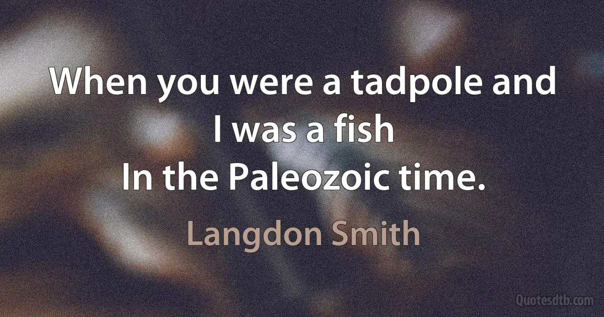 When you were a tadpole and I was a fish
In the Paleozoic time. (Langdon Smith)