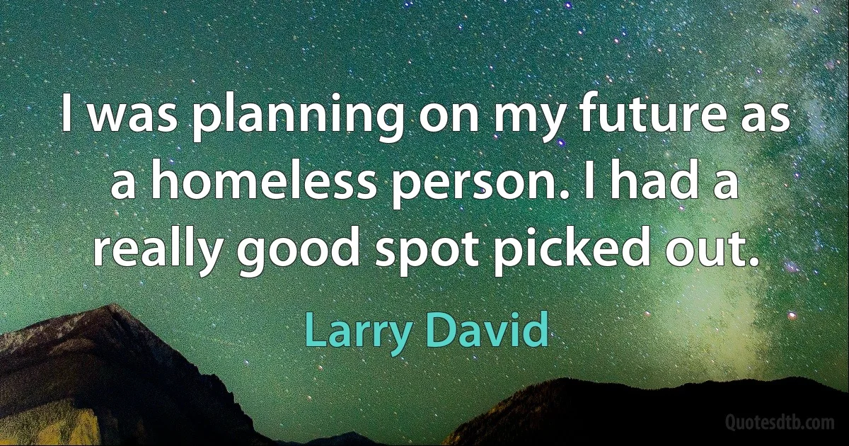 I was planning on my future as a homeless person. I had a really good spot picked out. (Larry David)