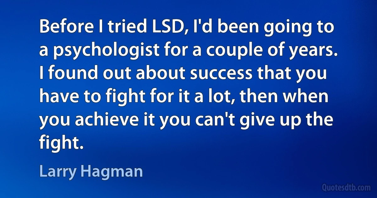 Before I tried LSD, I'd been going to a psychologist for a couple of years. I found out about success that you have to fight for it a lot, then when you achieve it you can't give up the fight. (Larry Hagman)