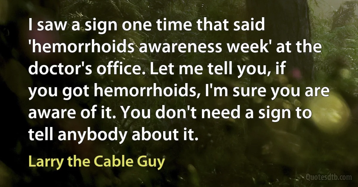 I saw a sign one time that said 'hemorrhoids awareness week' at the doctor's office. Let me tell you, if you got hemorrhoids, I'm sure you are aware of it. You don't need a sign to tell anybody about it. (Larry the Cable Guy)