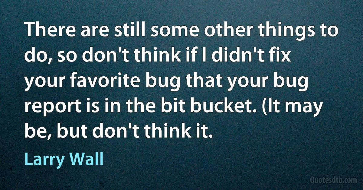 There are still some other things to do, so don't think if I didn't fix your favorite bug that your bug report is in the bit bucket. (It may be, but don't think it. (Larry Wall)