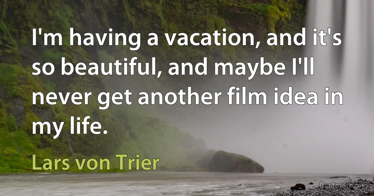 I'm having a vacation, and it's so beautiful, and maybe I'll never get another film idea in my life. (Lars von Trier)