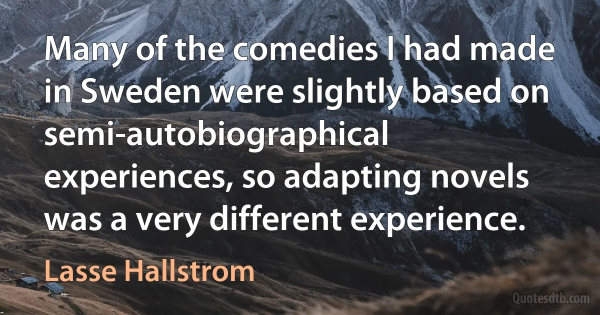 Many of the comedies I had made in Sweden were slightly based on semi-autobiographical experiences, so adapting novels was a very different experience. (Lasse Hallstrom)