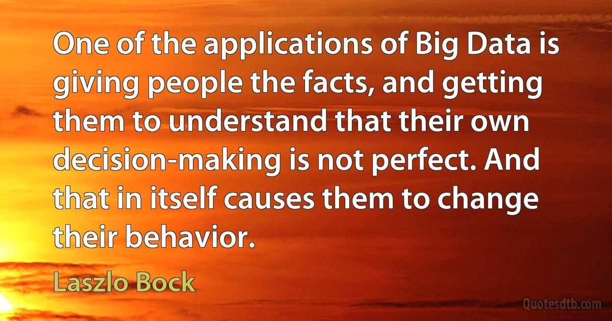 One of the applications of Big Data is giving people the facts, and getting them to understand that their own decision-making is not perfect. And that in itself causes them to change their behavior. (Laszlo Bock)