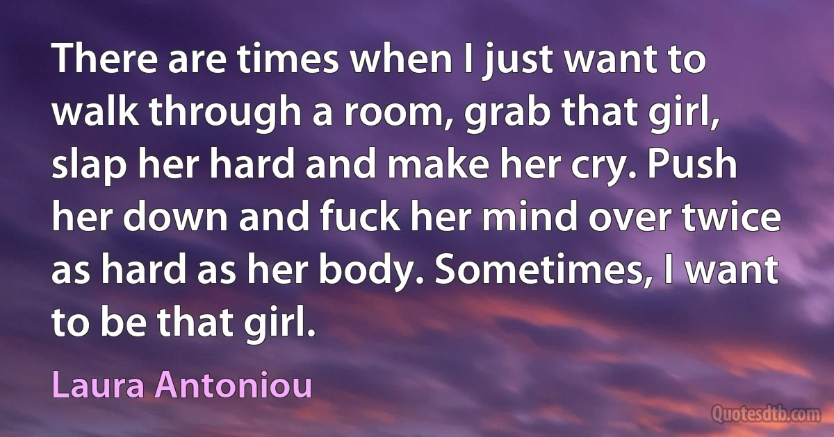 There are times when I just want to walk through a room, grab that girl, slap her hard and make her cry. Push her down and fuck her mind over twice as hard as her body. Sometimes, I want to be that girl. (Laura Antoniou)