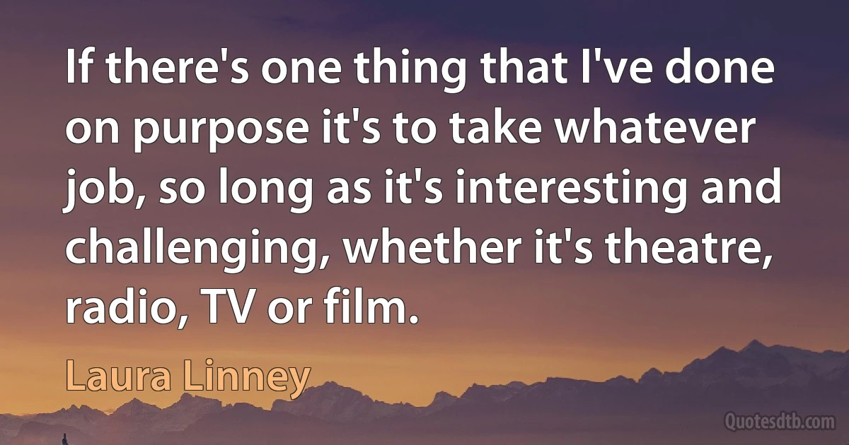 If there's one thing that I've done on purpose it's to take whatever job, so long as it's interesting and challenging, whether it's theatre, radio, TV or film. (Laura Linney)