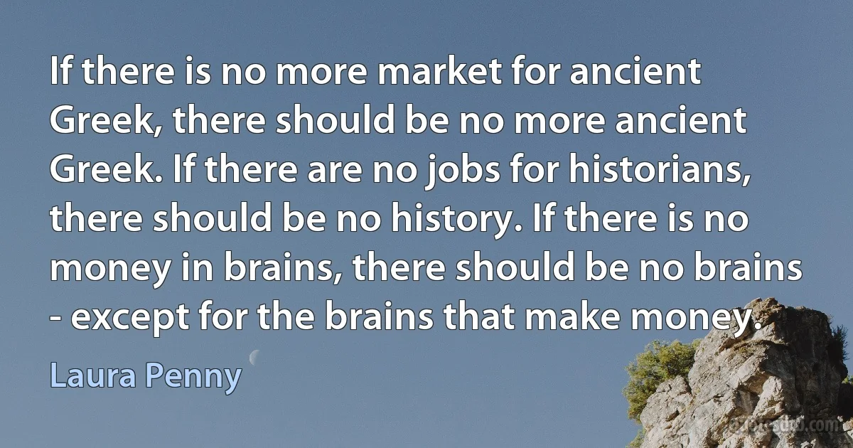 If there is no more market for ancient Greek, there should be no more ancient Greek. If there are no jobs for historians, there should be no history. If there is no money in brains, there should be no brains - except for the brains that make money. (Laura Penny)