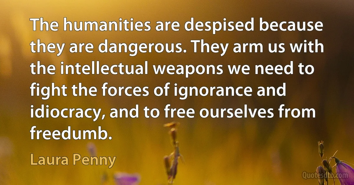 The humanities are despised because they are dangerous. They arm us with the intellectual weapons we need to fight the forces of ignorance and idiocracy, and to free ourselves from freedumb. (Laura Penny)