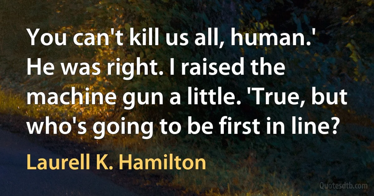 You can't kill us all, human.'
He was right. I raised the machine gun a little. 'True, but who's going to be first in line? (Laurell K. Hamilton)