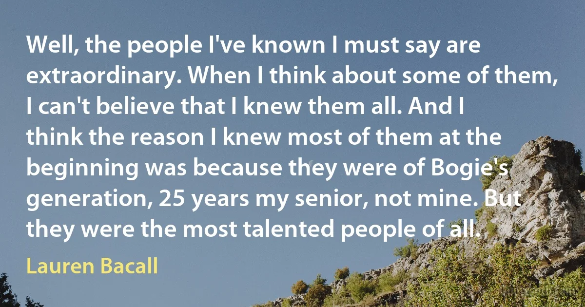 Well, the people I've known I must say are extraordinary. When I think about some of them, I can't believe that I knew them all. And I think the reason I knew most of them at the beginning was because they were of Bogie's generation, 25 years my senior, not mine. But they were the most talented people of all. (Lauren Bacall)