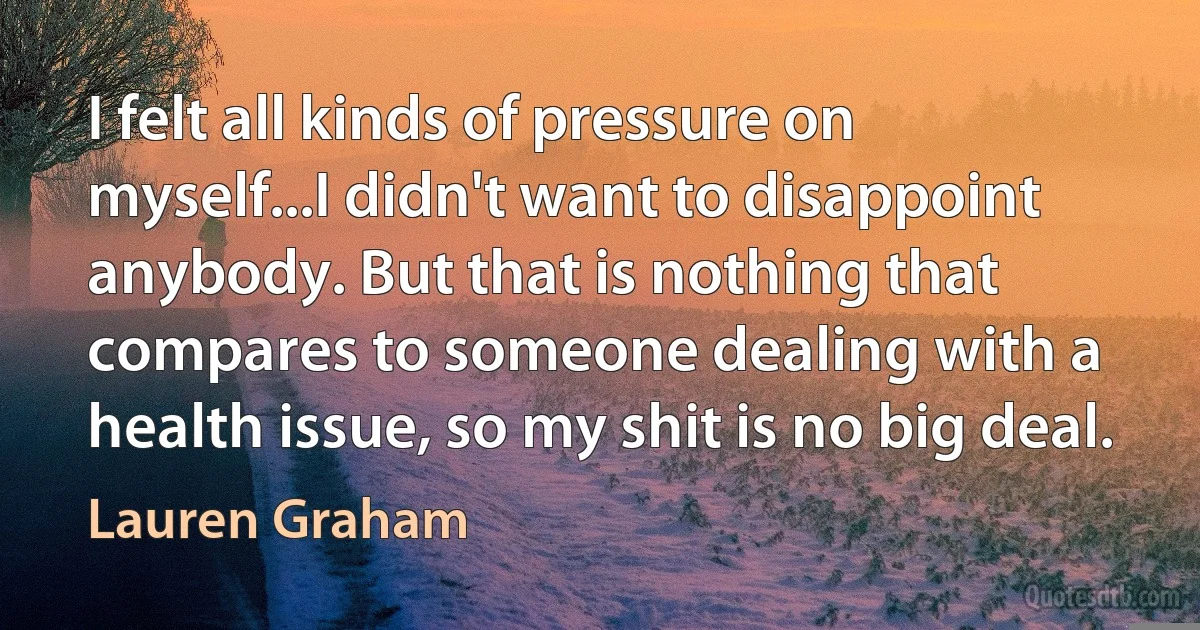 I felt all kinds of pressure on myself...I didn't want to disappoint anybody. But that is nothing that compares to someone dealing with a health issue, so my shit is no big deal. (Lauren Graham)