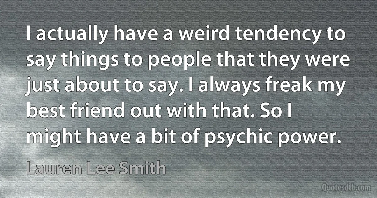 I actually have a weird tendency to say things to people that they were just about to say. I always freak my best friend out with that. So I might have a bit of psychic power. (Lauren Lee Smith)