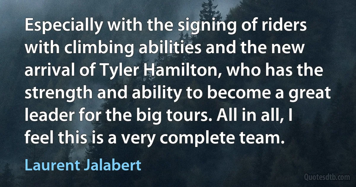 Especially with the signing of riders with climbing abilities and the new arrival of Tyler Hamilton, who has the strength and ability to become a great leader for the big tours. All in all, I feel this is a very complete team. (Laurent Jalabert)