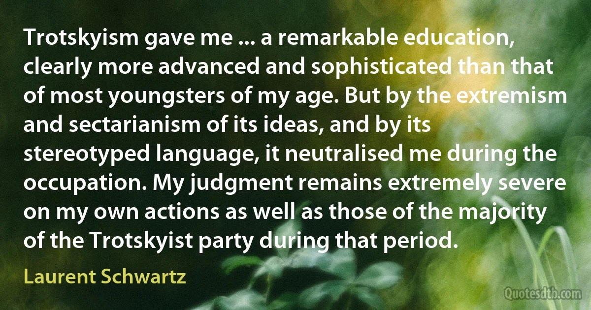 Trotskyism gave me ... a remarkable education, clearly more advanced and sophisticated than that of most youngsters of my age. But by the extremism and sectarianism of its ideas, and by its stereotyped language, it neutralised me during the occupation. My judgment remains extremely severe on my own actions as well as those of the majority of the Trotskyist party during that period. (Laurent Schwartz)