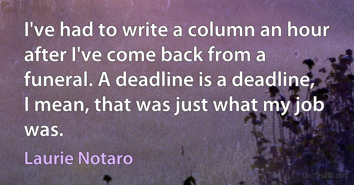 I've had to write a column an hour after I've come back from a funeral. A deadline is a deadline, I mean, that was just what my job was. (Laurie Notaro)