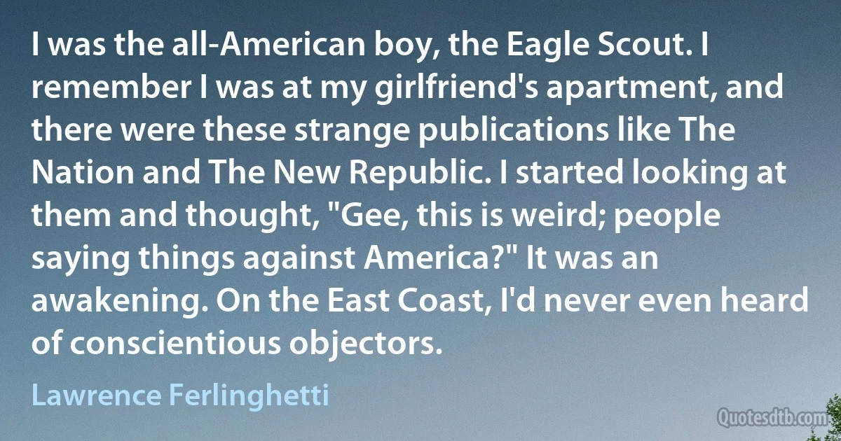 I was the all-American boy, the Eagle Scout. I remember I was at my girlfriend's apartment, and there were these strange publications like The Nation and The New Republic. I started looking at them and thought, "Gee, this is weird; people saying things against America?" It was an awakening. On the East Coast, I'd never even heard of conscientious objectors. (Lawrence Ferlinghetti)