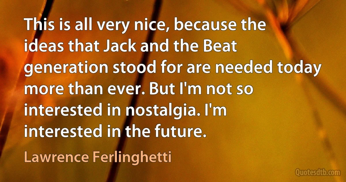 This is all very nice, because the ideas that Jack and the Beat generation stood for are needed today more than ever. But I'm not so interested in nostalgia. I'm interested in the future. (Lawrence Ferlinghetti)