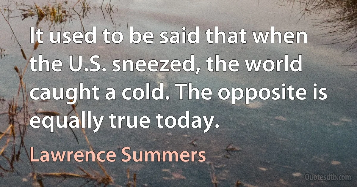 It used to be said that when the U.S. sneezed, the world caught a cold. The opposite is equally true today. (Lawrence Summers)