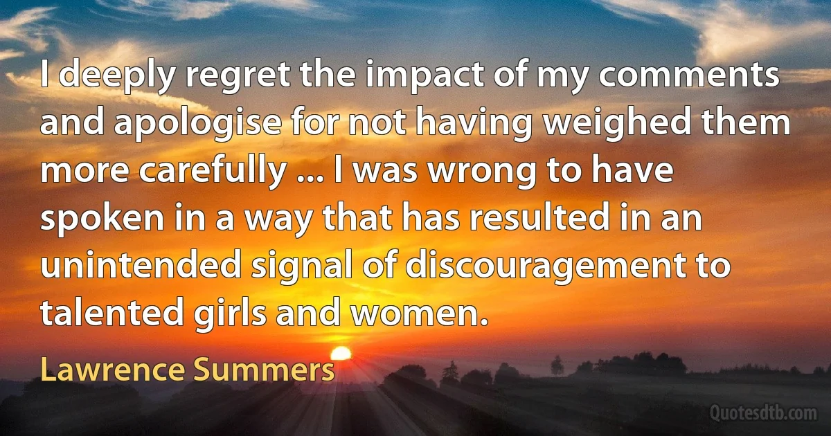 I deeply regret the impact of my comments and apologise for not having weighed them more carefully ... I was wrong to have spoken in a way that has resulted in an unintended signal of discouragement to talented girls and women. (Lawrence Summers)