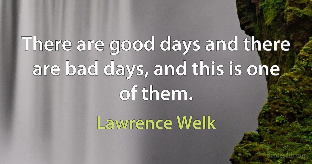 There are good days and there are bad days, and this is one of them. (Lawrence Welk)