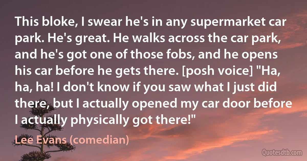 This bloke, I swear he's in any supermarket car park. He's great. He walks across the car park, and he's got one of those fobs, and he opens his car before he gets there. [posh voice] "Ha, ha, ha! I don't know if you saw what I just did there, but I actually opened my car door before I actually physically got there!" (Lee Evans (comedian))