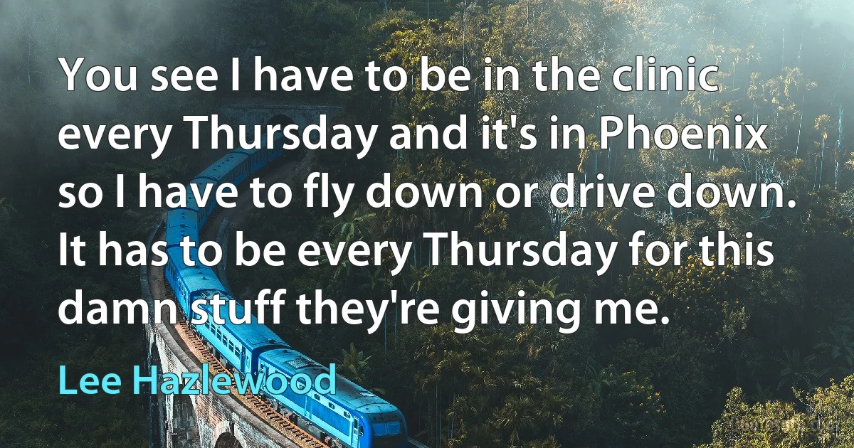 You see I have to be in the clinic every Thursday and it's in Phoenix so I have to fly down or drive down. It has to be every Thursday for this damn stuff they're giving me. (Lee Hazlewood)