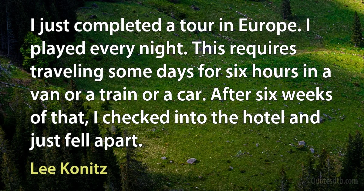 I just completed a tour in Europe. I played every night. This requires traveling some days for six hours in a van or a train or a car. After six weeks of that, I checked into the hotel and just fell apart. (Lee Konitz)