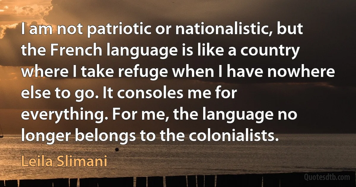 I am not patriotic or nationalistic, but the French language is like a country where I take refuge when I have nowhere else to go. It consoles me for everything. For me, the language no longer belongs to the colonialists. (Leila Slimani)