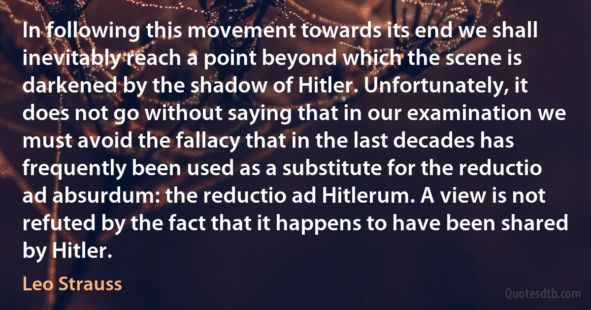 In following this movement towards its end we shall inevitably reach a point beyond which the scene is darkened by the shadow of Hitler. Unfortunately, it does not go without saying that in our examination we must avoid the fallacy that in the last decades has frequently been used as a substitute for the reductio ad absurdum: the reductio ad Hitlerum. A view is not refuted by the fact that it happens to have been shared by Hitler. (Leo Strauss)