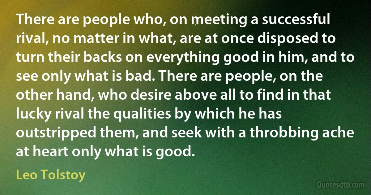 There are people who, on meeting a successful rival, no matter in what, are at once disposed to turn their backs on everything good in him, and to see only what is bad. There are people, on the other hand, who desire above all to find in that lucky rival the qualities by which he has outstripped them, and seek with a throbbing ache at heart only what is good. (Leo Tolstoy)