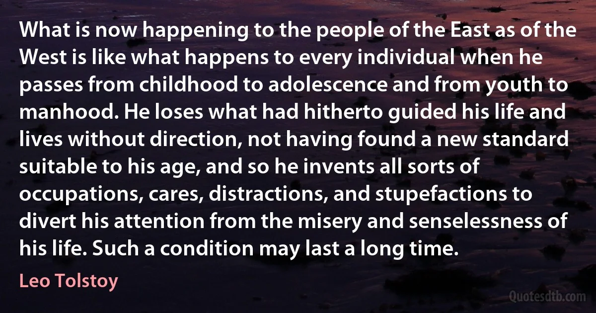 What is now happening to the people of the East as of the West is like what happens to every individual when he passes from childhood to adolescence and from youth to manhood. He loses what had hitherto guided his life and lives without direction, not having found a new standard suitable to his age, and so he invents all sorts of occupations, cares, distractions, and stupefactions to divert his attention from the misery and senselessness of his life. Such a condition may last a long time. (Leo Tolstoy)