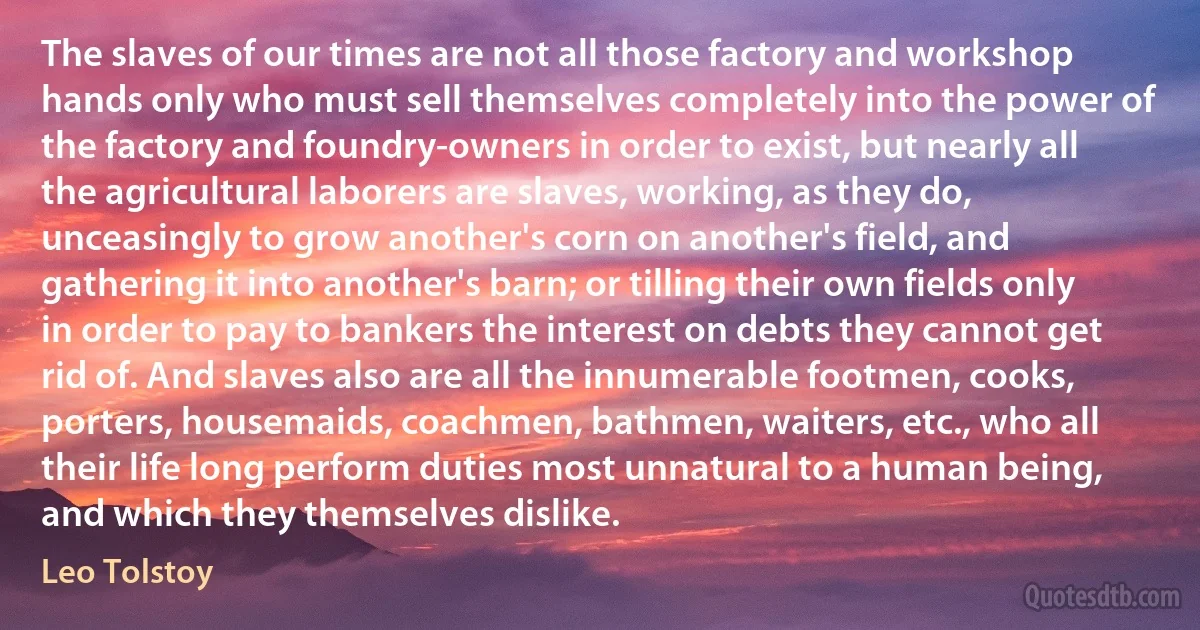 The slaves of our times are not all those factory and workshop hands only who must sell themselves completely into the power of the factory and foundry-owners in order to exist, but nearly all the agricultural laborers are slaves, working, as they do, unceasingly to grow another's corn on another's field, and gathering it into another's barn; or tilling their own fields only in order to pay to bankers the interest on debts they cannot get rid of. And slaves also are all the innumerable footmen, cooks, porters, housemaids, coachmen, bathmen, waiters, etc., who all their life long perform duties most unnatural to a human being, and which they themselves dislike. (Leo Tolstoy)