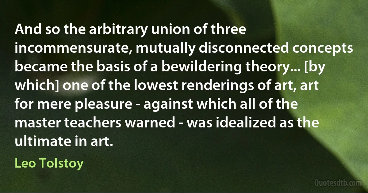 And so the arbitrary union of three incommensurate, mutually disconnected concepts became the basis of a bewildering theory... [by which] one of the lowest renderings of art, art for mere pleasure - against which all of the master teachers warned - was idealized as the ultimate in art. (Leo Tolstoy)