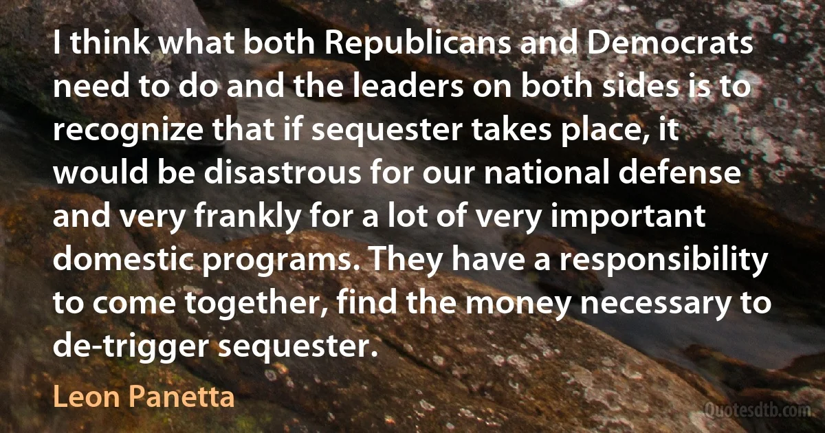 I think what both Republicans and Democrats need to do and the leaders on both sides is to recognize that if sequester takes place, it would be disastrous for our national defense and very frankly for a lot of very important domestic programs. They have a responsibility to come together, find the money necessary to de-trigger sequester. (Leon Panetta)