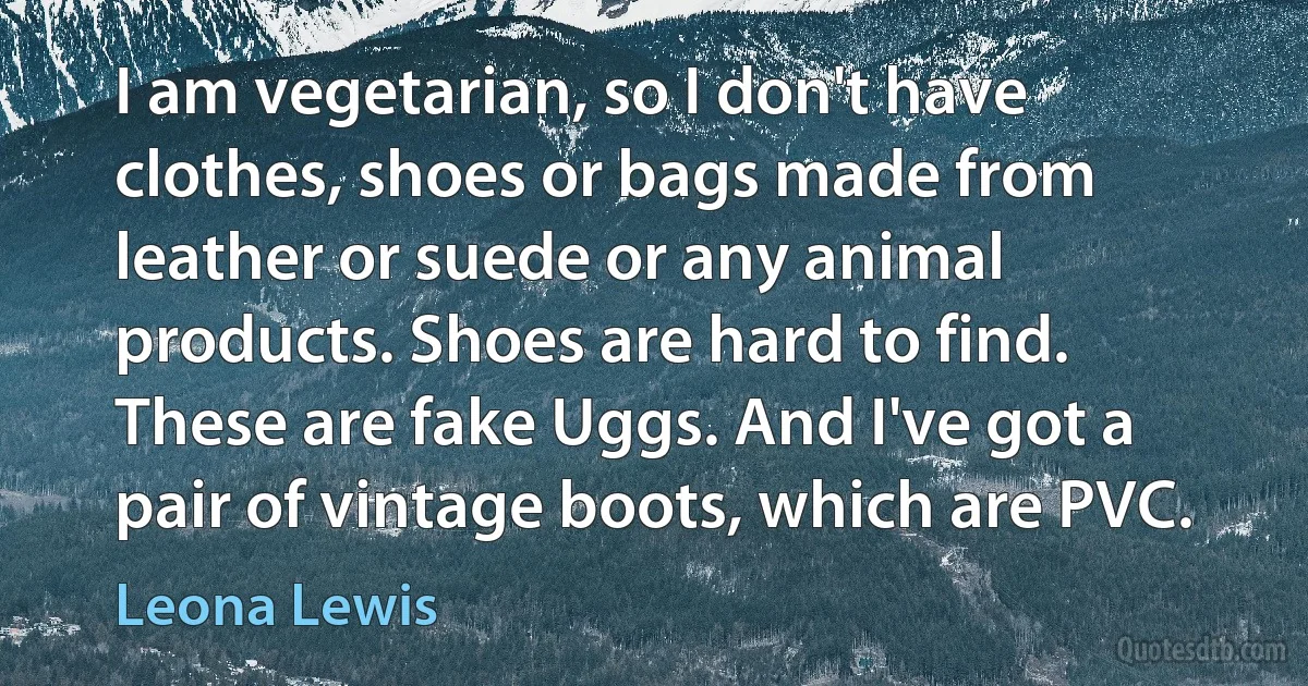 I am vegetarian, so I don't have clothes, shoes or bags made from leather or suede or any animal products. Shoes are hard to find. These are fake Uggs. And I've got a pair of vintage boots, which are PVC. (Leona Lewis)