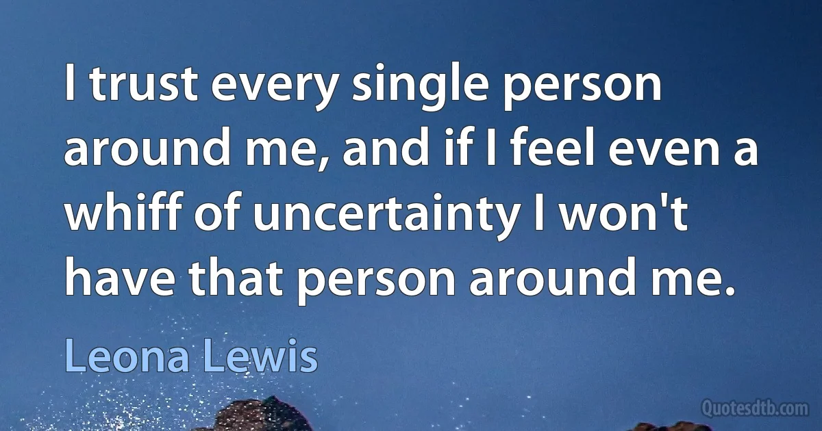 I trust every single person around me, and if I feel even a whiff of uncertainty I won't have that person around me. (Leona Lewis)