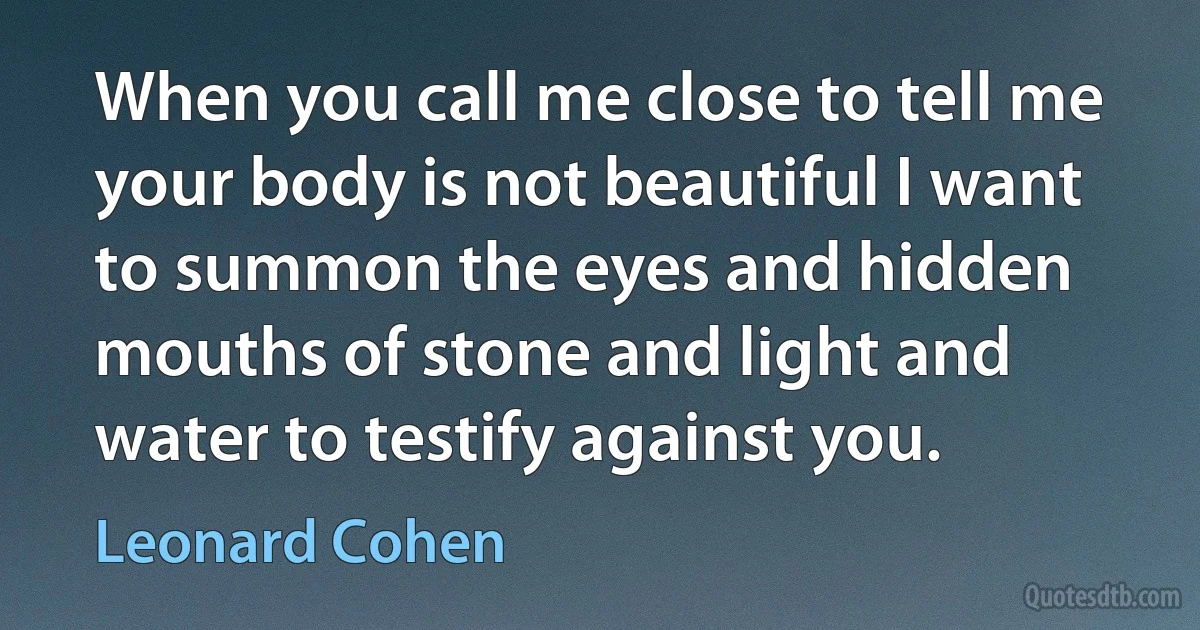 When you call me close to tell me your body is not beautiful I want to summon the eyes and hidden mouths of stone and light and water to testify against you. (Leonard Cohen)