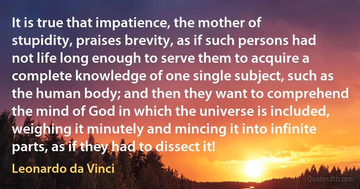 It is true that impatience, the mother of stupidity, praises brevity, as if such persons had not life long enough to serve them to acquire a complete knowledge of one single subject, such as the human body; and then they want to comprehend the mind of God in which the universe is included, weighing it minutely and mincing it into infinite parts, as if they had to dissect it! (Leonardo da Vinci)