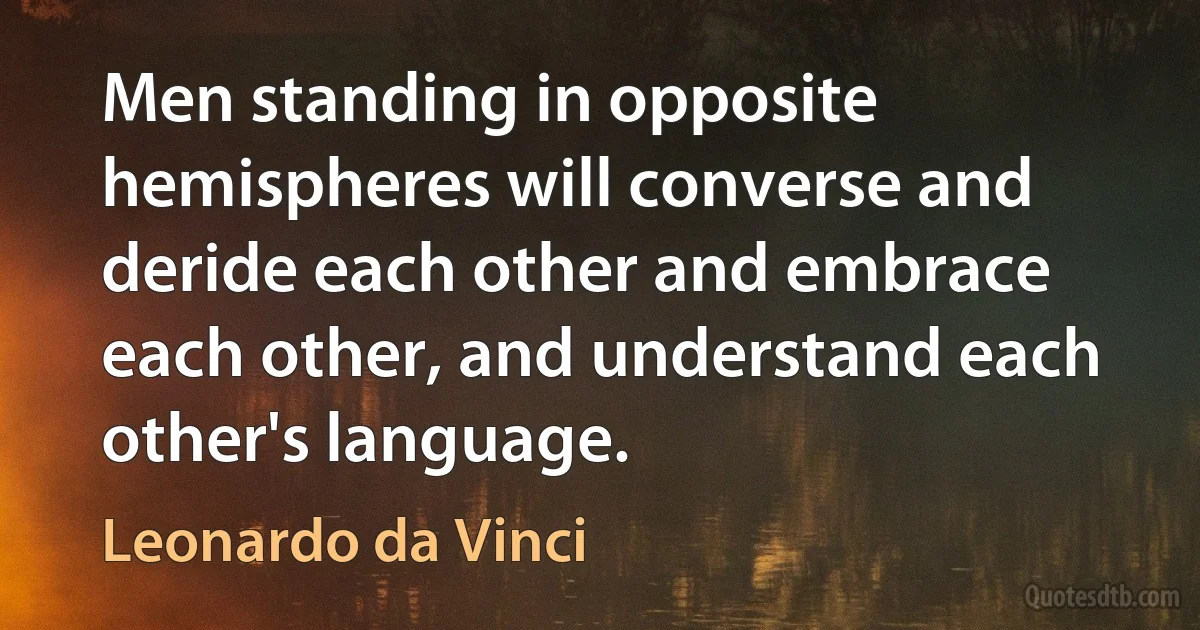 Men standing in opposite hemispheres will converse and deride each other and embrace each other, and understand each other's language. (Leonardo da Vinci)