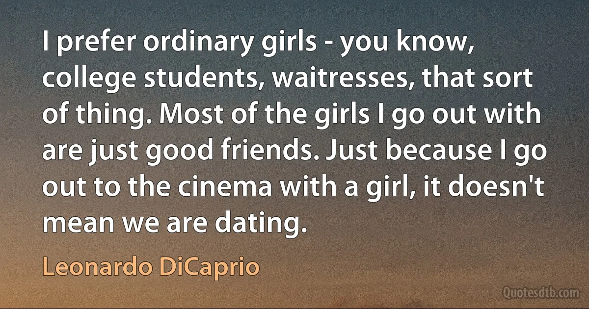 I prefer ordinary girls - you know, college students, waitresses, that sort of thing. Most of the girls I go out with are just good friends. Just because I go out to the cinema with a girl, it doesn't mean we are dating. (Leonardo DiCaprio)