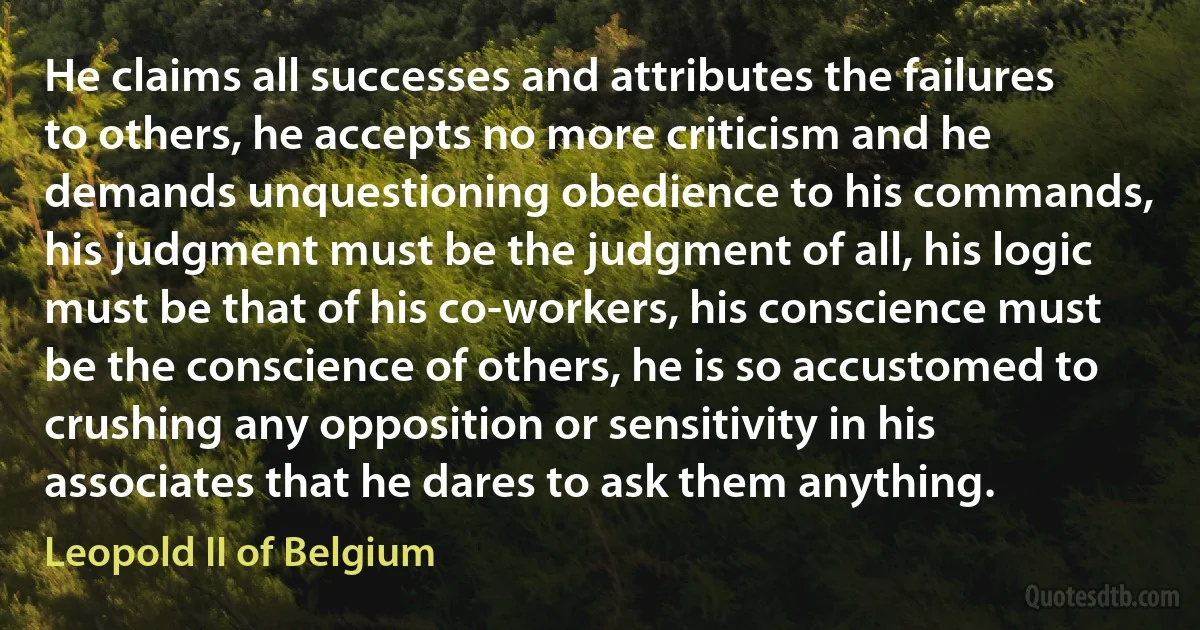 He claims all successes and attributes the failures to others, he accepts no more criticism and he demands unquestioning obedience to his commands, his judgment must be the judgment of all, his logic must be that of his co-workers, his conscience must be the conscience of others, he is so accustomed to crushing any opposition or sensitivity in his associates that he dares to ask them anything. (Leopold II of Belgium)