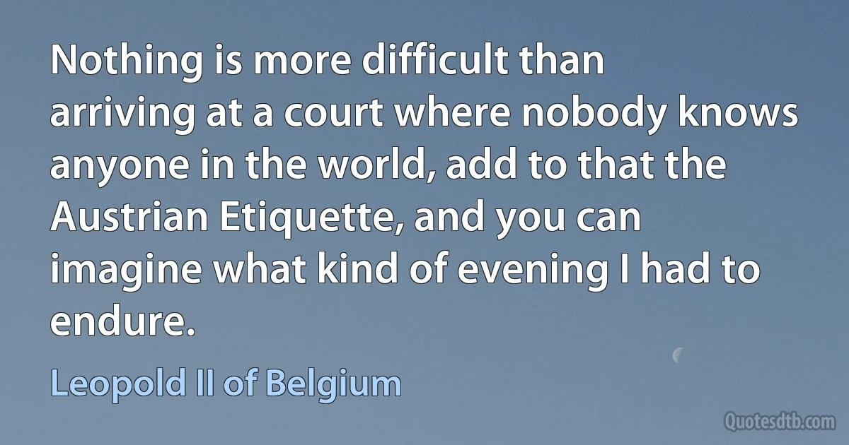 Nothing is more difficult than arriving at a court where nobody knows anyone in the world, add to that the Austrian Etiquette, and you can imagine what kind of evening I had to endure. (Leopold II of Belgium)